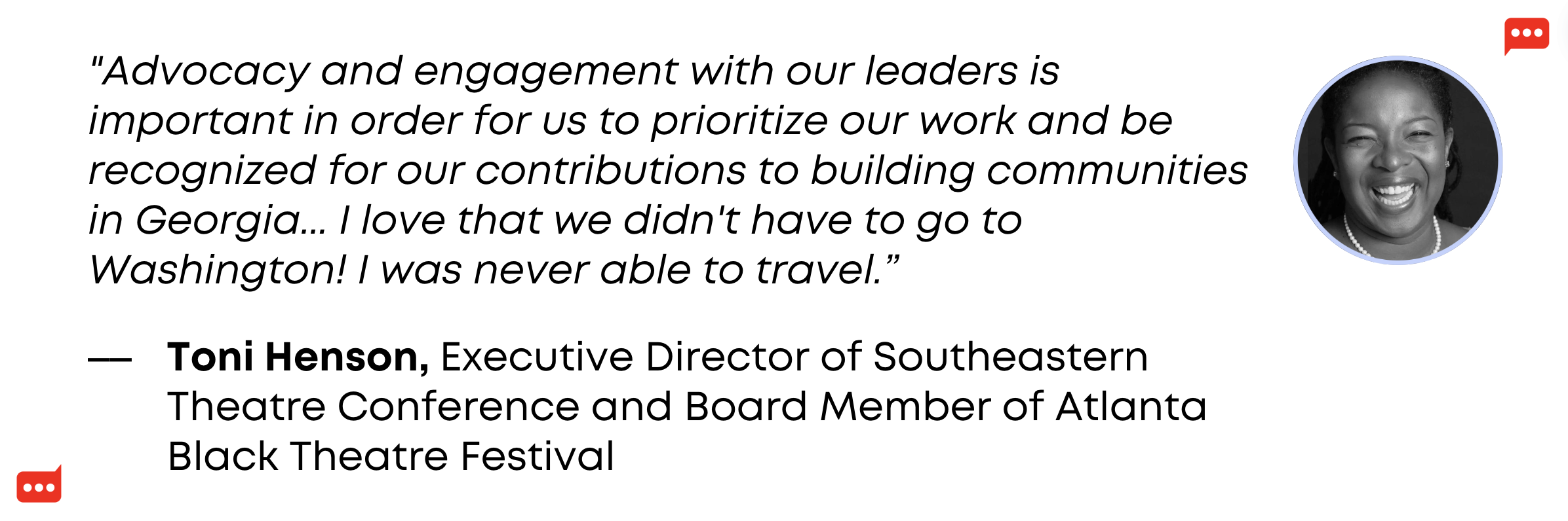 "Advocacy and engagement with our leaders is important in order for us to prioritize our work and be recognized for our contributions to building communities in Georgia... I love that we didn't have to go to Washington! I was never able to travel.” - Toni Henson, Executive Director of Southeastern Theatre Conference and Board Member of Atlanta Black Theatre Festival